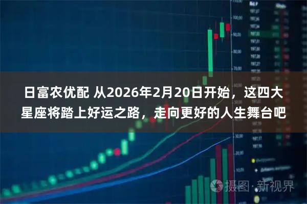 日富农优配 从2026年2月20日开始，这四大星座将踏上好运之路，走向更好的人生舞台吧