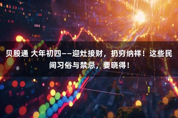 贝股通 大年初四——迎灶接财，扔穷纳祥！这些民间习俗与禁忌，要晓得！