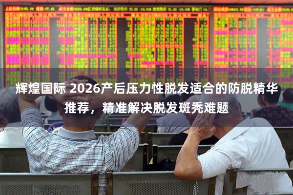 辉煌国际 2026产后压力性脱发适合的防脱精华推荐，精准解决脱发斑秃难题