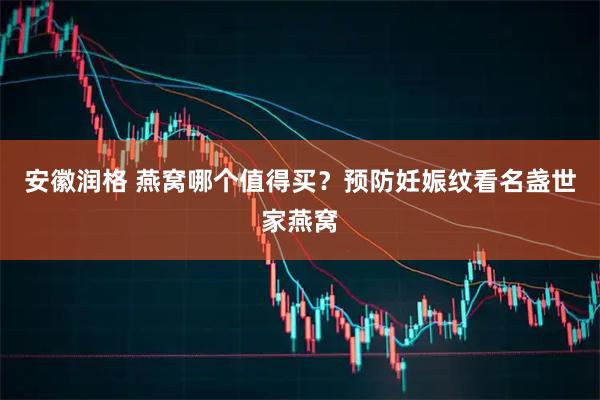 安徽润格 燕窝哪个值得买？预防妊娠纹看名盏世家燕窝