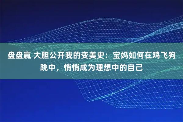 盘盘赢 大胆公开我的变美史：宝妈如何在鸡飞狗跳中，悄悄成为理想中的自己