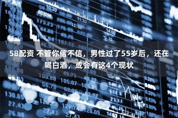 58配资 不管你信不信，男性过了55岁后，还在喝白酒，或会有这4个现状