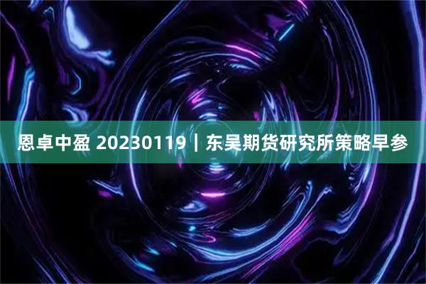 恩卓中盈 20230119｜东吴期货研究所策略早参
