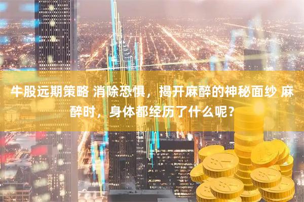 牛股远期策略 消除恐惧，揭开麻醉的神秘面纱 麻醉时，身体都经历了什么呢？