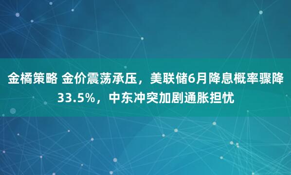 金橘策略 金价震荡承压，美联储6月降息概率骤降33.5%，中东冲突加剧通胀担忧