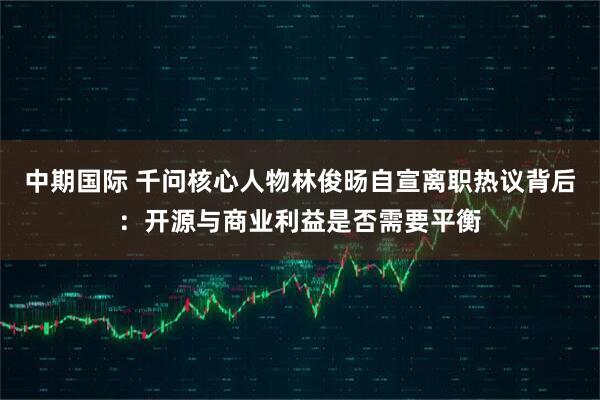 中期国际 千问核心人物林俊旸自宣离职热议背后：开源与商业利益是否需要平衡