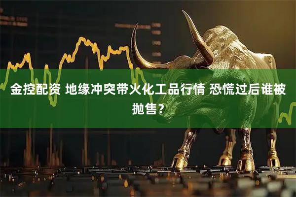 金控配资 地缘冲突带火化工品行情 恐慌过后谁被抛售？
