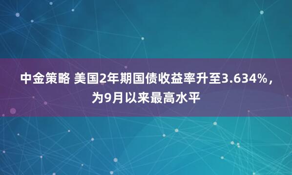 中金策略 美国2年期国债收益率升至3.634%，为9月以来最高水平