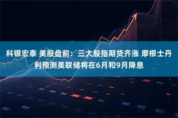 科银宏泰 美股盘前：三大股指期货齐涨 摩根士丹利预测美联储将在6月和9月降息