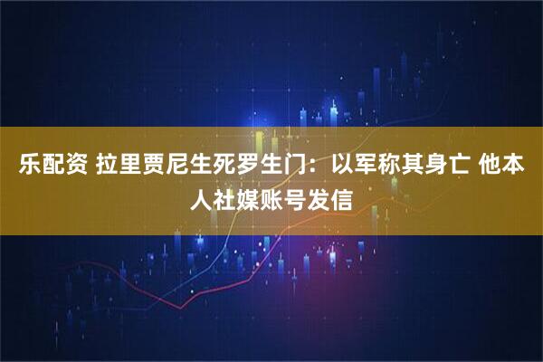 乐配资 拉里贾尼生死罗生门：以军称其身亡 他本人社媒账号发信