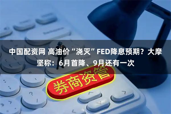 中国配资网 高油价“浇灭”FED降息预期？大摩坚称：6月首降、9月还有一次