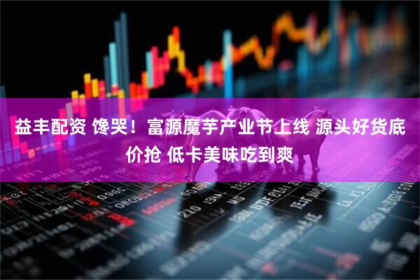 益丰配资 馋哭！富源魔芋产业节上线 源头好货底价抢 低卡美味吃到爽