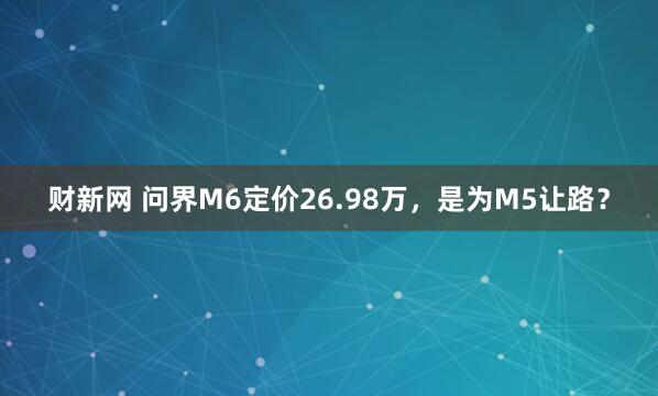财新网 问界M6定价26.98万，是为M5让路？