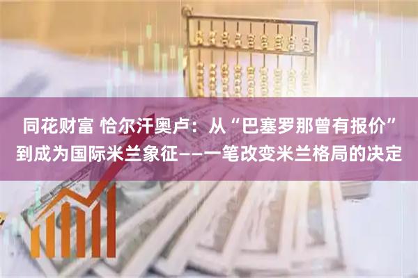 同花财富 恰尔汗奥卢：从“巴塞罗那曾有报价”到成为国际米兰象征——一笔改变米兰格局的决定