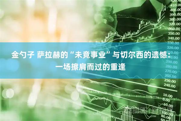 金勺子 萨拉赫的“未竟事业”与切尔西的遗憾：一场擦肩而过的重逢