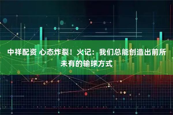 中祥配资 心态炸裂！火记：我们总能创造出前所未有的输球方式