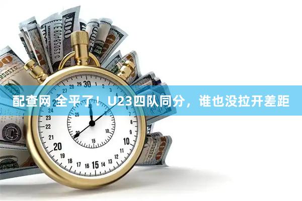 配查网 全平了！U23四队同分，谁也没拉开差距