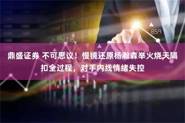 鼎盛证券 不可思议！慢镜还原杨瀚森举火烧天隔扣全过程，对手内线情绪失控