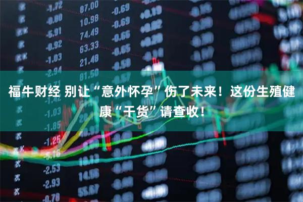 福牛财经 别让“意外怀孕”伤了未来！这份生殖健康“干货”请查收！