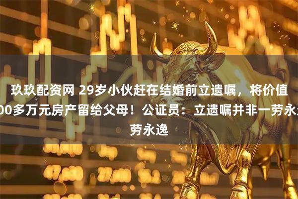 玖玖配资网 29岁小伙赶在结婚前立遗嘱，将价值400多万元房产留给父母！公证员：立遗嘱并非一劳永逸