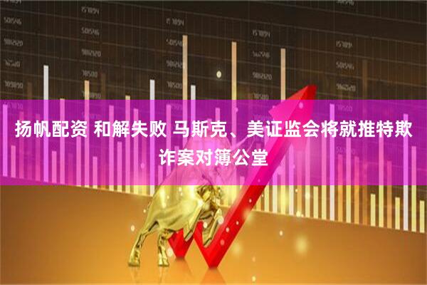 扬帆配资 和解失败 马斯克、美证监会将就推特欺诈案对簿公堂