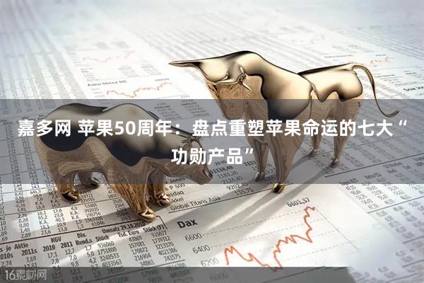 嘉多网 苹果50周年：盘点重塑苹果命运的七大“功勋产品”