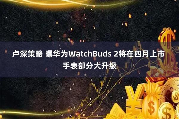 卢深策略 曝华为WatchBuds 2将在四月上市 手表部分大升级