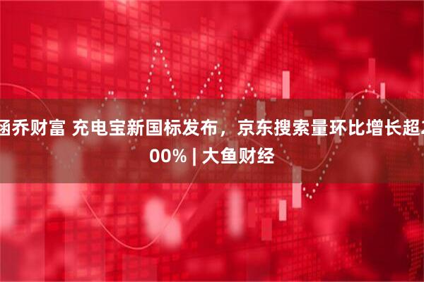 涵乔财富 充电宝新国标发布，京东搜索量环比增长超200% | 大鱼财经