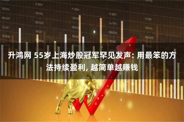 升鸿网 55岁上海炒股冠军罕见发声: 用最笨的方法持续盈利, 越简单越赚钱