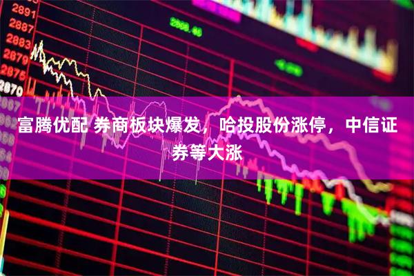 富腾优配 券商板块爆发，哈投股份涨停，中信证券等大涨