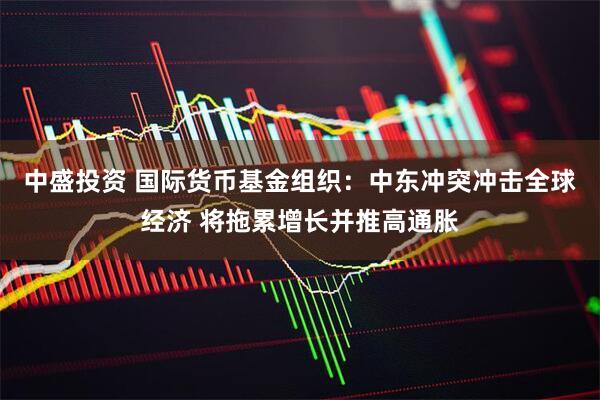 中盛投资 国际货币基金组织：中东冲突冲击全球经济 将拖累增长并推高通胀