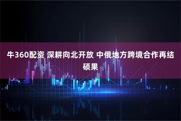牛360配资 深耕向北开放 中俄地方跨境合作再结硕果