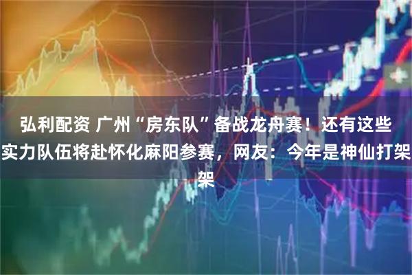 弘利配资 广州“房东队”备战龙舟赛！还有这些实力队伍将赴怀化麻阳参赛，网友：今年是神仙打架