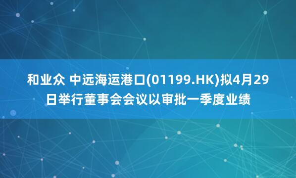 和业众 中远海运港口(01199.HK)拟4月29日举行董事会会议以审批一季度业绩