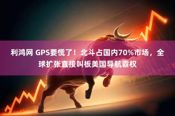 利鸿网 GPS要慌了！北斗占国内70%市场，全球扩张直接叫板美国导航霸权