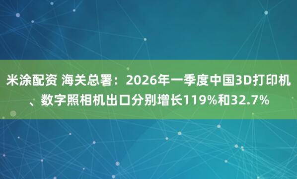米涂配资 海关总署：2026年一季度中国3D打印机、数字照相机出口分别增长119%和32.7%