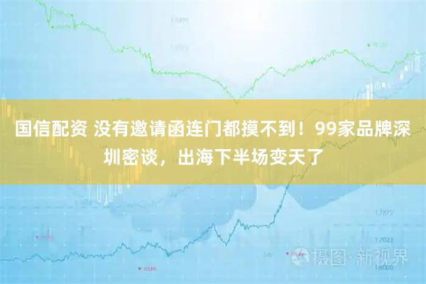国信配资 没有邀请函连门都摸不到！99家品牌深圳密谈，出海下半场变天了