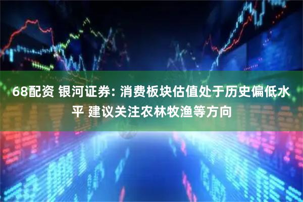 68配资 银河证券: 消费板块估值处于历史偏低水平 建议关注农林牧渔等方向
