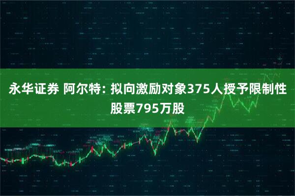 永华证券 阿尔特: 拟向激励对象375人授予限制性股票795万股