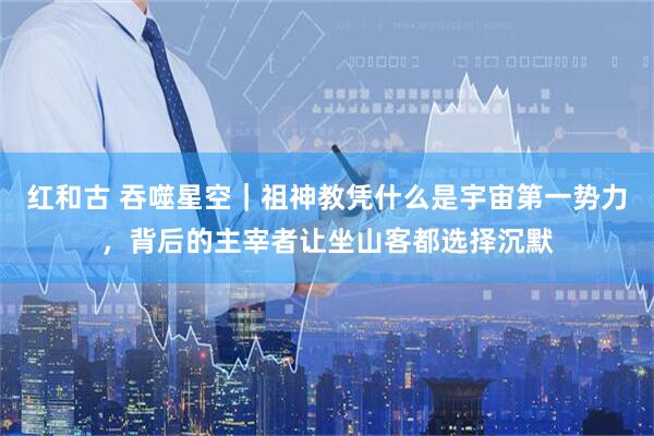 红和古 吞噬星空｜祖神教凭什么是宇宙第一势力，背后的主宰者让坐山客都选择沉默