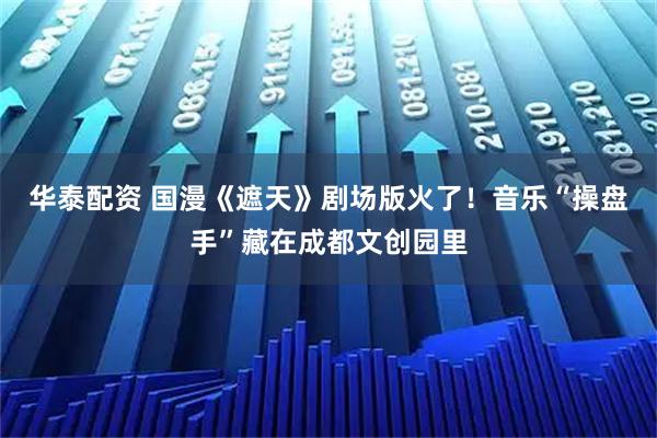 华泰配资 国漫《遮天》剧场版火了！音乐“操盘手”藏在成都文创园里