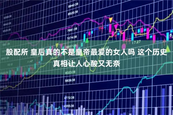 股配所 皇后真的不是皇帝最爱的女人吗 这个历史真相让人心酸又无奈