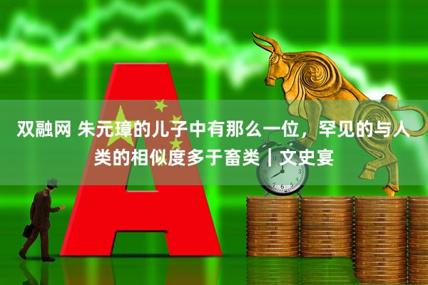 双融网 朱元璋的儿子中有那么一位,罕见的与人类的相似度多于畜类|文史宴