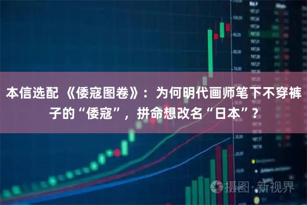 本信选配 《倭寇图卷》：为何明代画师笔下不穿裤子的“倭寇”，拼命想改名“日本”？