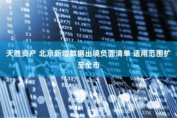 天胜资产 北京新增数据出境负面清单 适用范围扩至全市