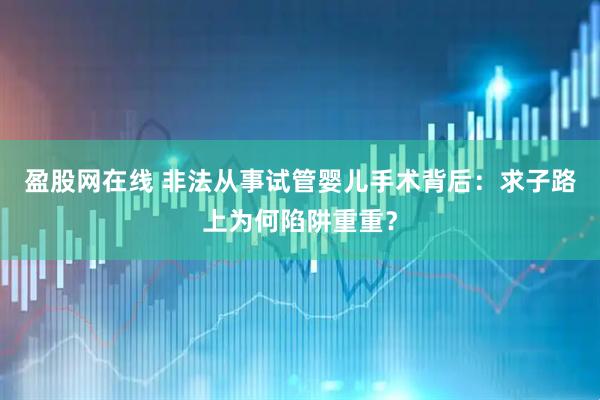 盈股网在线 非法从事试管婴儿手术背后：求子路上为何陷阱重重？