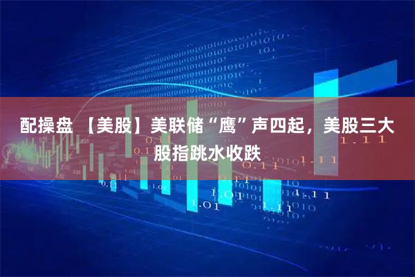 配操盘 【美股】美联储“鹰”声四起，美股三大股指跳水收跌