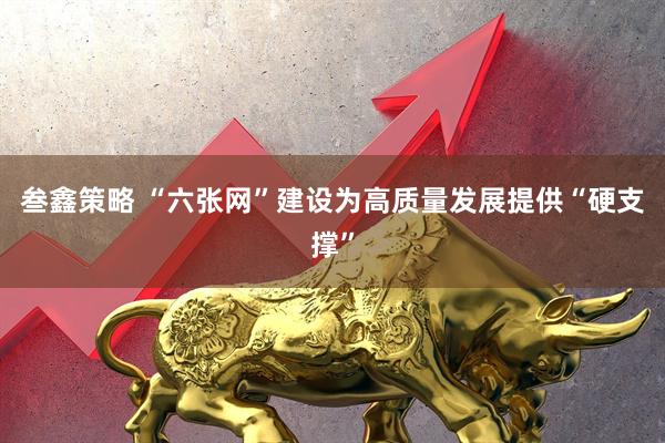 叁鑫策略 “六张网”建设为高质量发展提供“硬支撑”