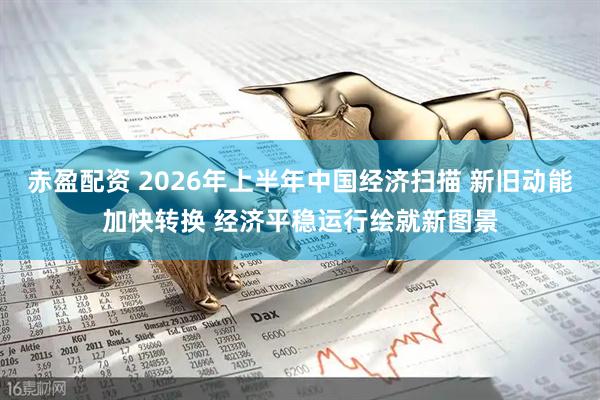 赤盈配资 2026年上半年中国经济扫描 新旧动能加快转换 经济平稳运行绘就新图景