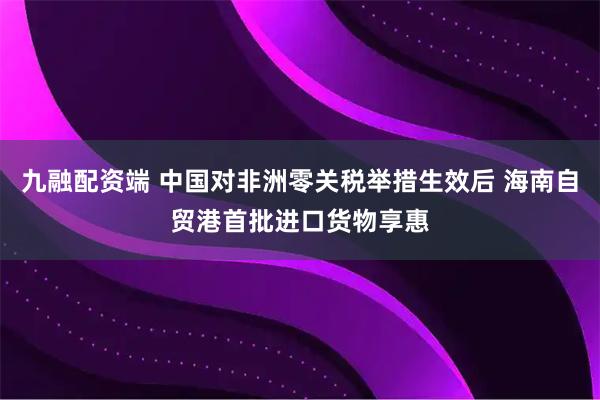 九融配资端 中国对非洲零关税举措生效后 海南自贸港首批进口货物享惠